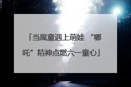 当魔童遇上萌娃 “哪吒”精神点燃六一童心